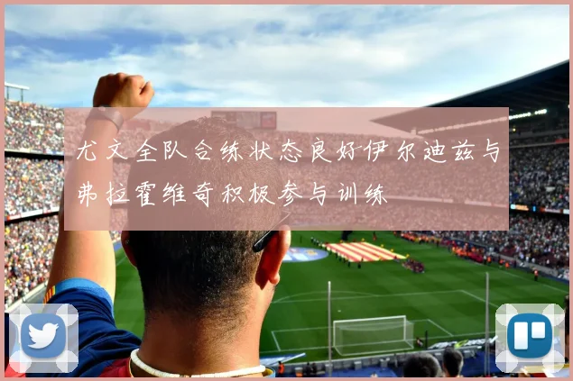 尤文全队合练状态良好伊尔迪兹与弗拉霍维奇积极参与训练