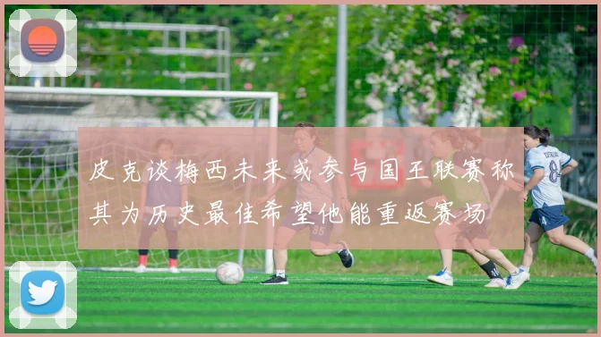 皮克谈梅西未来或参与国王联赛称其为历史最佳希望他能重返赛场
