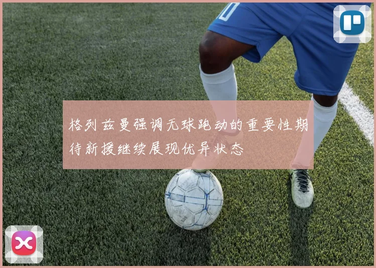 格列兹曼强调无球跑动的重要性期待新援继续展现优异状态