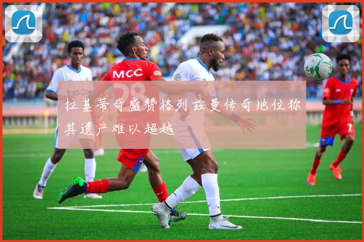 拉基蒂奇盛赞格列兹曼传奇地位称其遗产难以超越