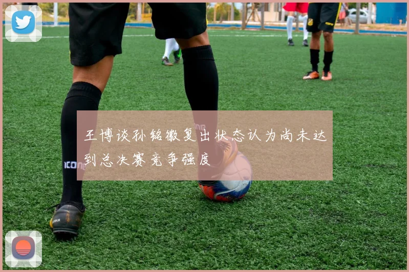 王博谈孙铭徽复出状态认为尚未达到总决赛竞争强度