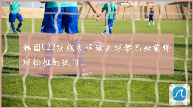 韩国U23防线失误致丢球黎巴嫩前锋轻松推射破门