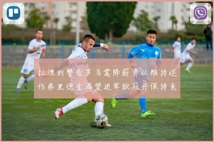 拉涅利警告罗马需降薪资以维持运作弗里德金渴望进军欧冠并保持竞争力